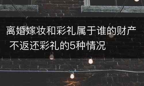 离婚嫁妆和彩礼属于谁的财产 不返还彩礼的5种情况