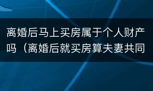 离婚后马上买房属于个人财产吗（离婚后就买房算夫妻共同财产吗）