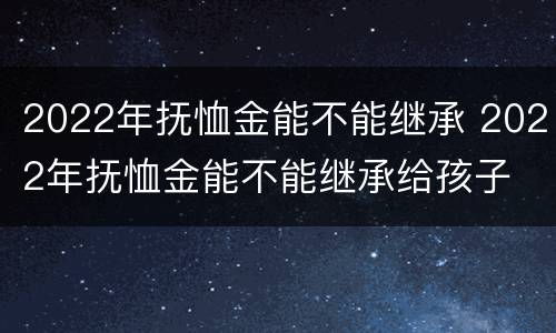 2022年抚恤金能不能继承 2022年抚恤金能不能继承给孩子