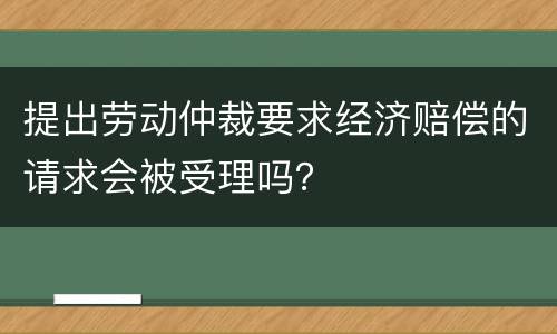 提出劳动仲裁要求经济赔偿的请求会被受理吗？