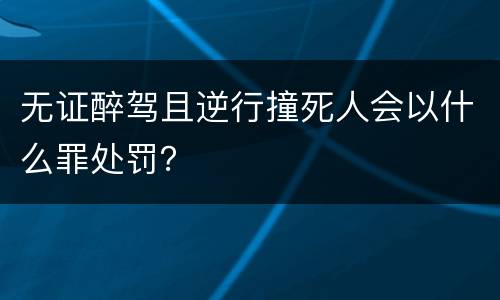 无证醉驾且逆行撞死人会以什么罪处罚？