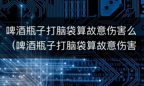 啤酒瓶子打脑袋算故意伤害么（啤酒瓶子打脑袋算故意伤害么吗）