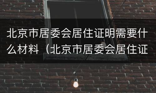 北京市居委会居住证明需要什么材料（北京市居委会居住证明需要什么材料呢）