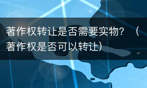 著作权转让是否需要实物？（著作权是否可以转让）
