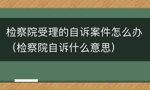检察院受理的自诉案件怎么办（检察院自诉什么意思）