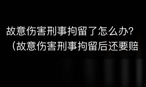 故意伤害刑事拘留了怎么办？（故意伤害刑事拘留后还要赔偿吗）