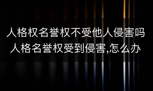 人格权名誉权不受他人侵害吗 人格名誉权受到侵害,怎么办