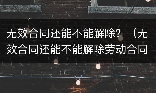 无效合同还能不能解除？（无效合同还能不能解除劳动合同）
