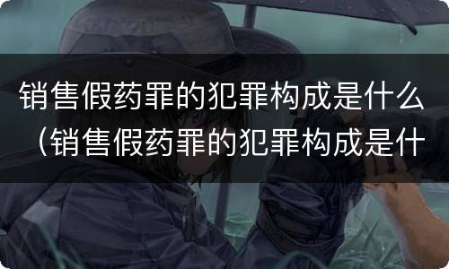 销售假药罪的犯罪构成是什么（销售假药罪的犯罪构成是什么）