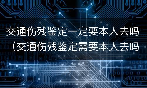 交通伤残鉴定一定要本人去吗（交通伤残鉴定需要本人去吗）