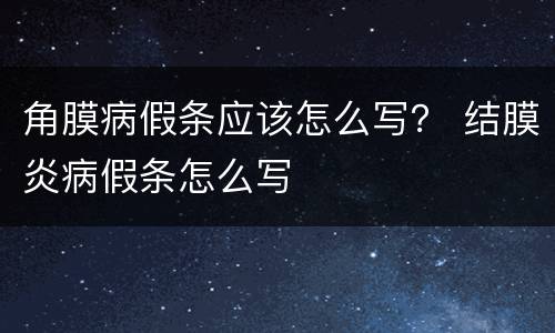 角膜病假条应该怎么写？ 结膜炎病假条怎么写