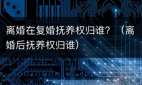 离婚在复婚抚养权归谁？（离婚后抚养权归谁）