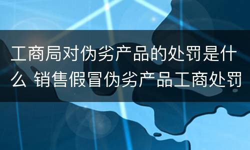 工商局对伪劣产品的处罚是什么 销售假冒伪劣产品工商处罚