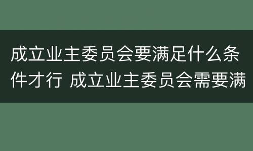 成立业主委员会要满足什么条件才行 成立业主委员会需要满足什么条件