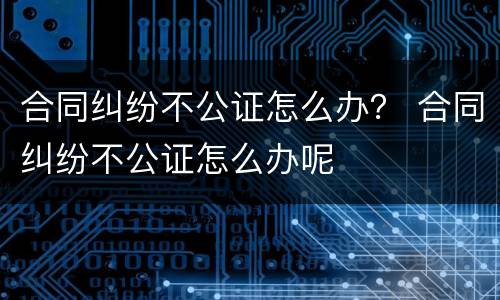 合同纠纷不公证怎么办？ 合同纠纷不公证怎么办呢