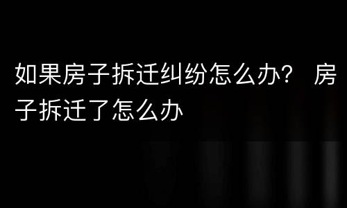 如果房子拆迁纠纷怎么办？ 房子拆迁了怎么办