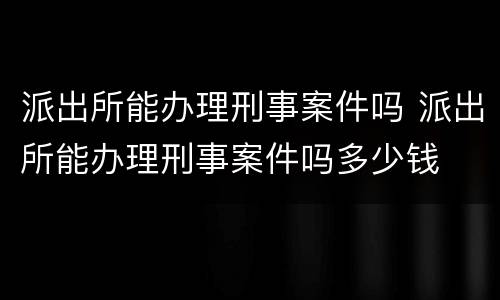 派出所能办理刑事案件吗 派出所能办理刑事案件吗多少钱