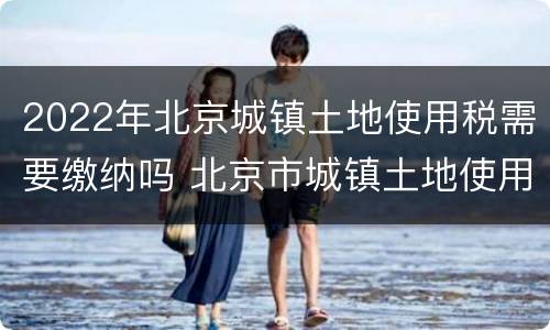 2022年北京城镇土地使用税需要缴纳吗 北京市城镇土地使用税土地等级