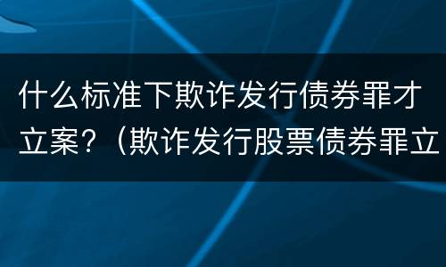 什么标准下欺诈发行债券罪才立案?（欺诈发行股票债券罪立案标准）