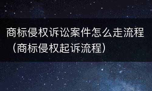商标侵权诉讼案件怎么走流程（商标侵权起诉流程）