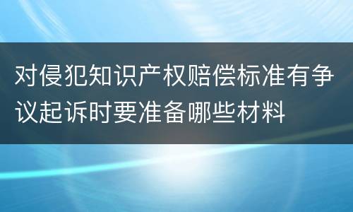 对侵犯知识产权赔偿标准有争议起诉时要准备哪些材料
