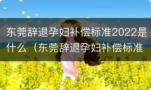 东莞辞退孕妇补偿标准2022是什么（东莞辞退孕妇补偿标准2022是什么时候发放）