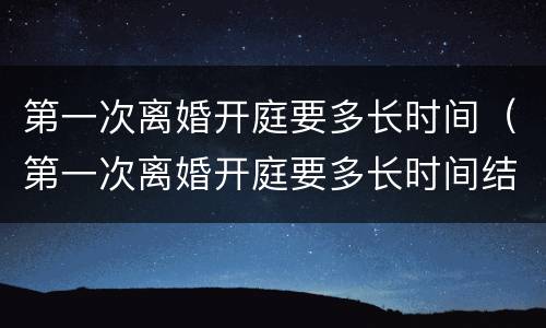 第一次离婚开庭要多长时间（第一次离婚开庭要多长时间结束）