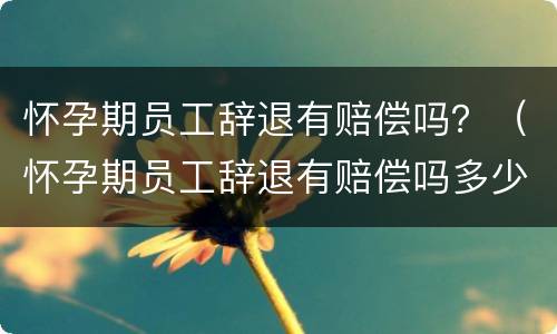 怀孕期员工辞退有赔偿吗？（怀孕期员工辞退有赔偿吗多少钱）