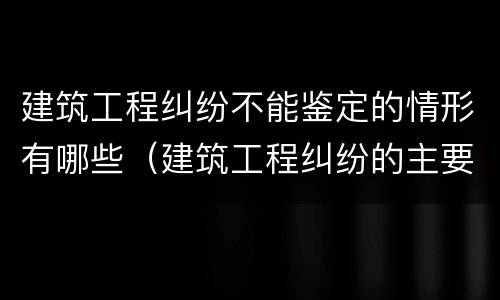 建筑工程纠纷不能鉴定的情形有哪些（建筑工程纠纷的主要种类有哪些）