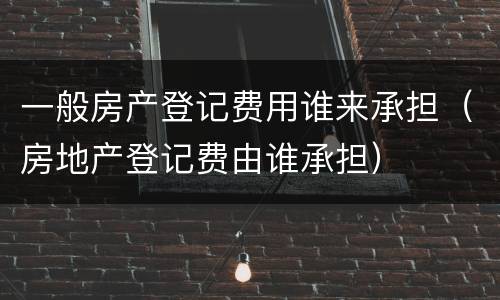 一般房产登记费用谁来承担（房地产登记费由谁承担）