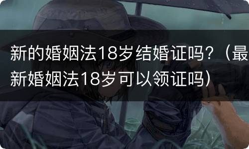 新的婚姻法18岁结婚证吗?（最新婚姻法18岁可以领证吗）