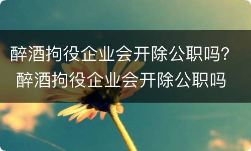 醉酒拘役企业会开除公职吗？ 醉酒拘役企业会开除公职吗