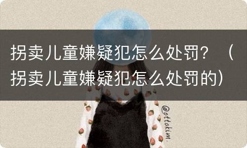 拐卖儿童嫌疑犯怎么处罚？（拐卖儿童嫌疑犯怎么处罚的）
