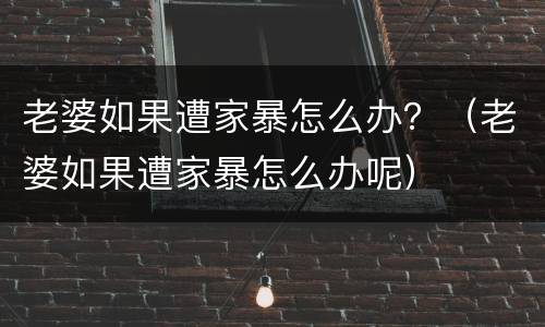 老婆如果遭家暴怎么办？（老婆如果遭家暴怎么办呢）