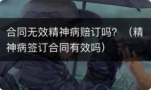 合同无效精神病赔订吗？（精神病签订合同有效吗）