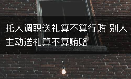 托人调职送礼算不算行贿 别人主动送礼算不算贿赂