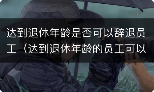达到退休年龄是否可以辞退员工（达到退休年龄的员工可以辞退吗?）