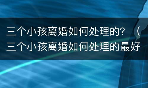 三个小孩离婚如何处理的？（三个小孩离婚如何处理的最好）