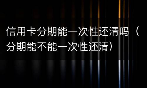 信用卡分期能一次性还清吗（分期能不能一次性还清）