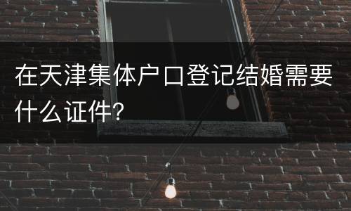 在天津集体户口登记结婚需要什么证件？