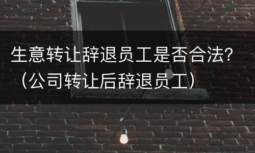 生意转让辞退员工是否合法？（公司转让后辞退员工）
