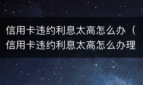 信用卡违约利息太高怎么办（信用卡违约利息太高怎么办理）