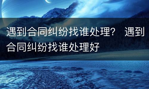 遇到合同纠纷找谁处理？ 遇到合同纠纷找谁处理好