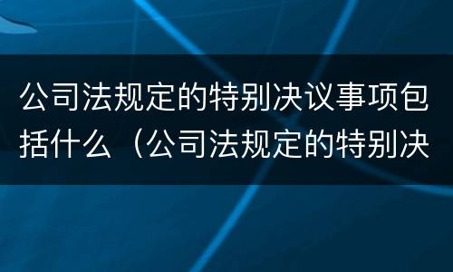 公司法规定的特别决议事项包括什么（公司法规定的特别决议事项包括什么）