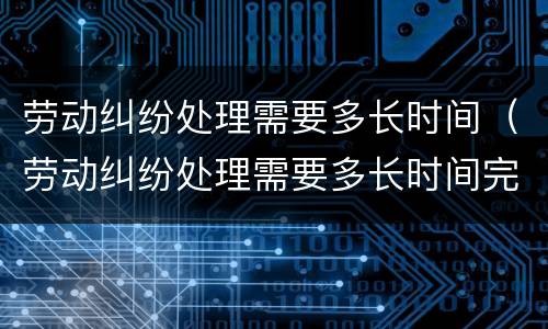 劳动纠纷处理需要多长时间（劳动纠纷处理需要多长时间完成）