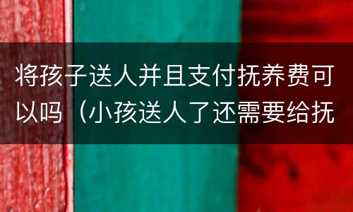 将孩子送人并且支付抚养费可以吗（小孩送人了还需要给抚养费吗）