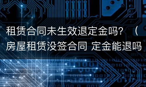 租赁合同未生效退定金吗？（房屋租赁没签合同 定金能退吗）