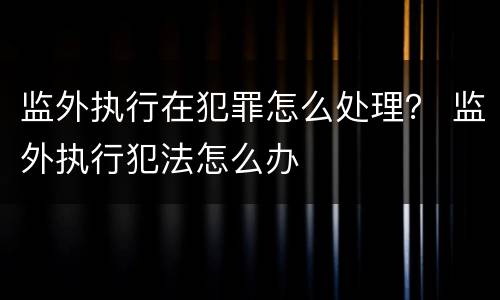 监外执行在犯罪怎么处理？ 监外执行犯法怎么办