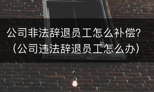 公司非法辞退员工怎么补偿？（公司违法辞退员工怎么办）