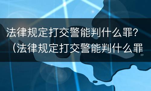法律规定打交警能判什么罪？（法律规定打交警能判什么罪呢）